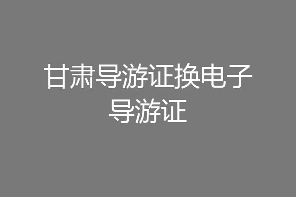 甘肃导游证换电子导游证
