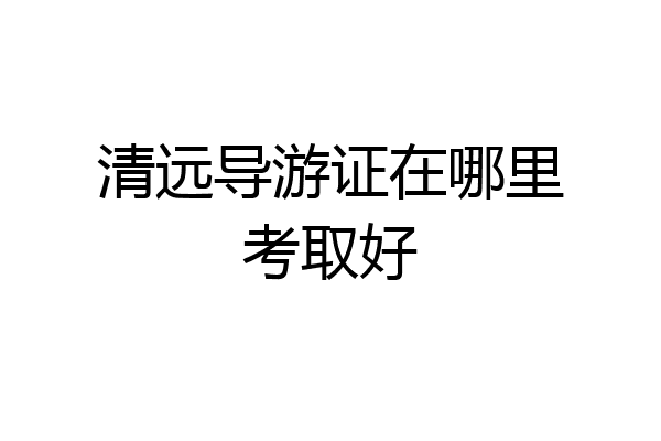 清远导游证在哪里考取好