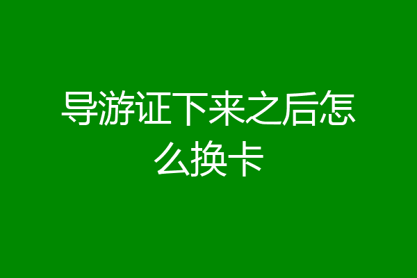 导游证下来之后怎么换卡