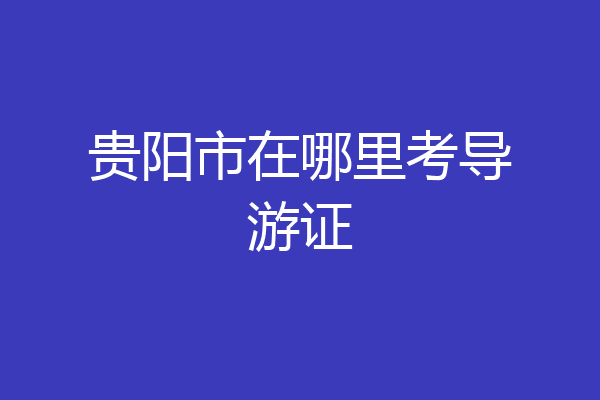 贵阳市在哪里考导游证