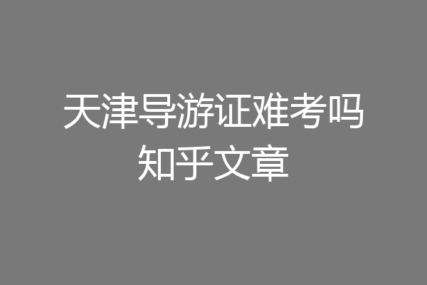 天津导游证难考吗知乎文章