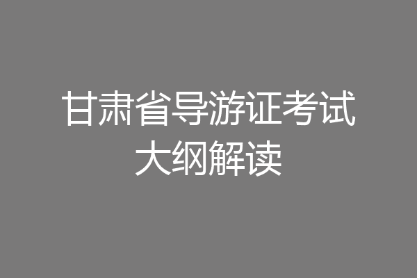 甘肃省导游证考试大纲解读