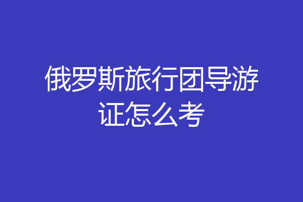 俄罗斯旅行团导游证怎么考