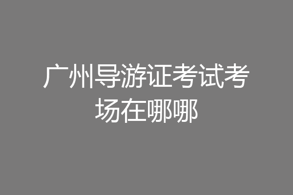 广州导游证考试考场在哪哪