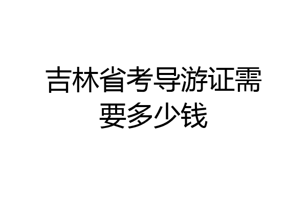 吉林省考导游证需要多少钱