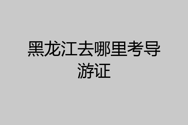 黑龙江去哪里考导游证