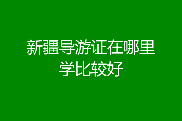 新疆导游证在哪里学比较好