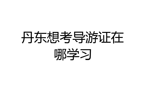 丹东想考导游证在哪学习