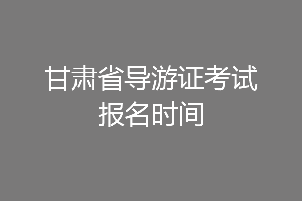 甘肃省导游证考试报名时间