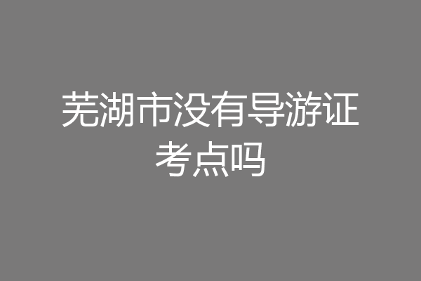 芜湖市没有导游证考点吗