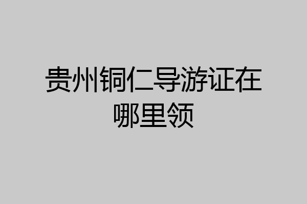 贵州铜仁导游证在哪里领