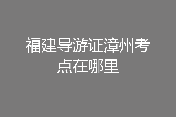 福建导游证漳州考点在哪里