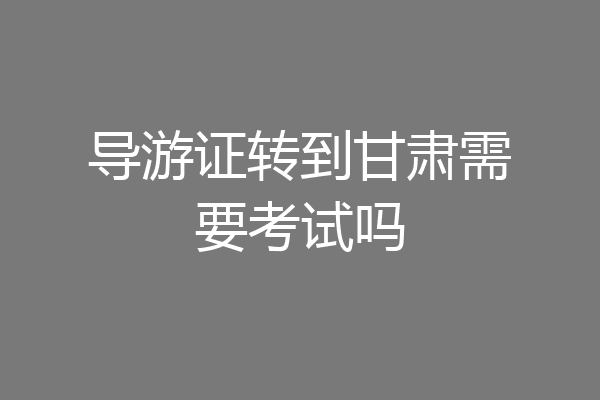 导游证转到甘肃需要考试吗