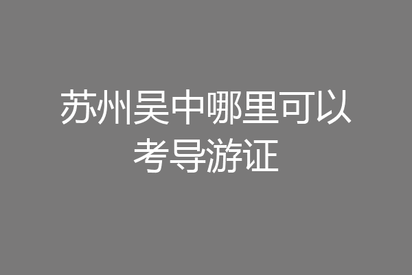 苏州吴中哪里可以考导游证