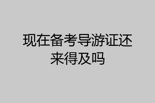 现在备考导游证还来得及吗