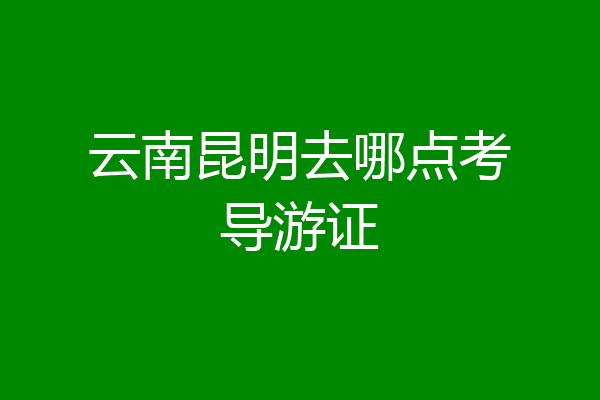 云南昆明去哪点考导游证