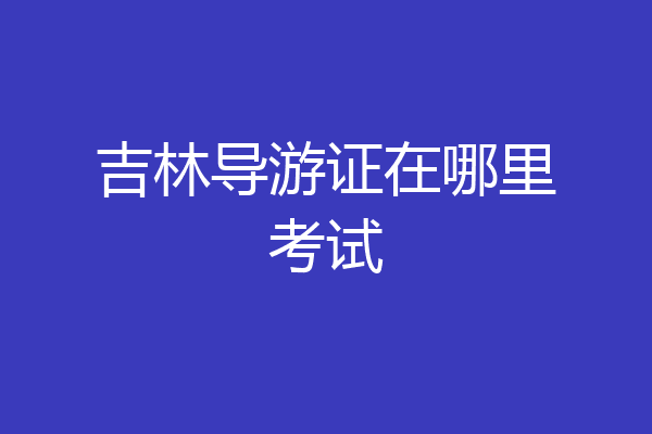 吉林导游证在哪里考试