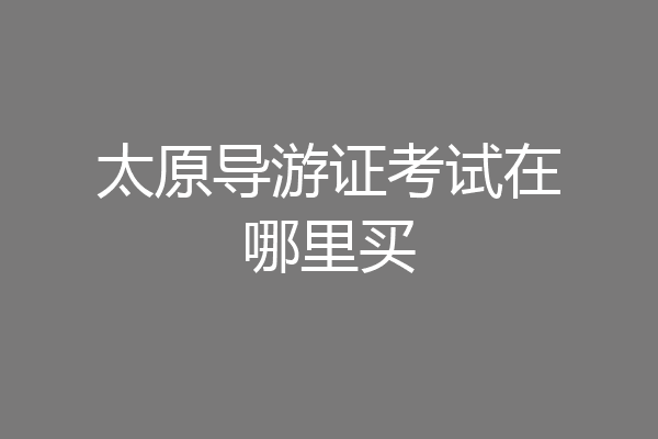 太原导游证考试在哪里买