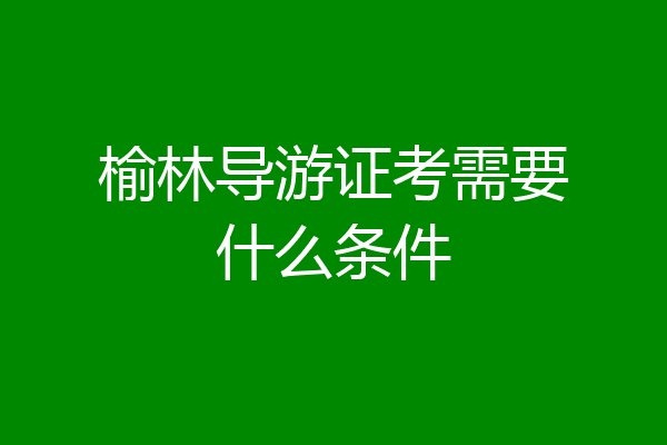 榆林导游证考需要什么条件