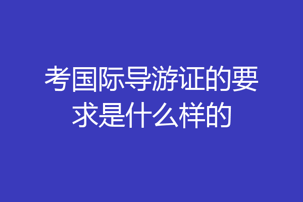 考国际导游证的要求是什么样的