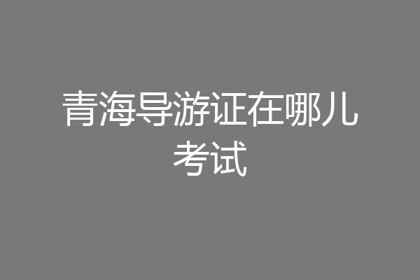 青海导游证在哪儿考试