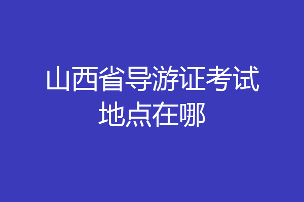 山西省导游证考试地点在哪