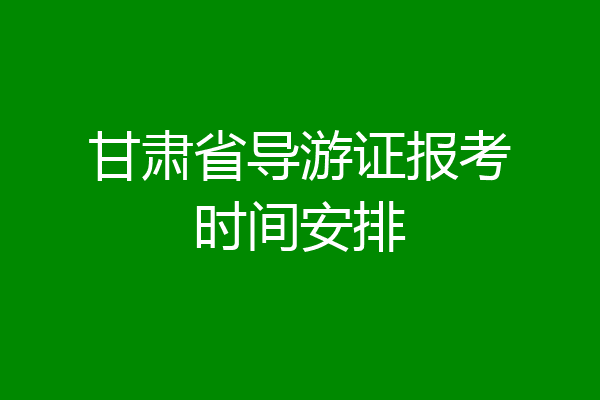 甘肃省导游证报考时间安排