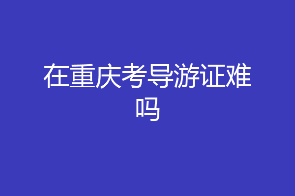在重庆考导游证难吗