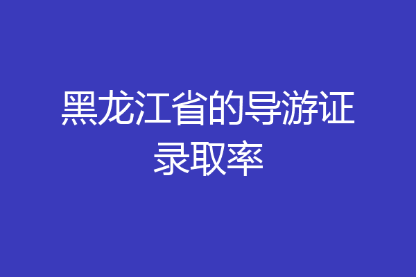 黑龙江省的导游证录取率