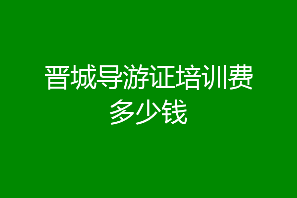 晋城导游证培训费多少钱