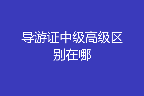 导游证中级高级区别在哪