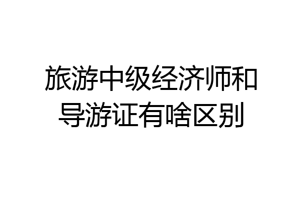 旅游中级经济师和导游证有啥区别