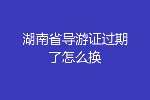 湖南省导游证过期了怎么换