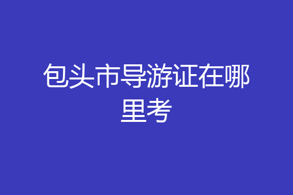 包头市导游证在哪里考