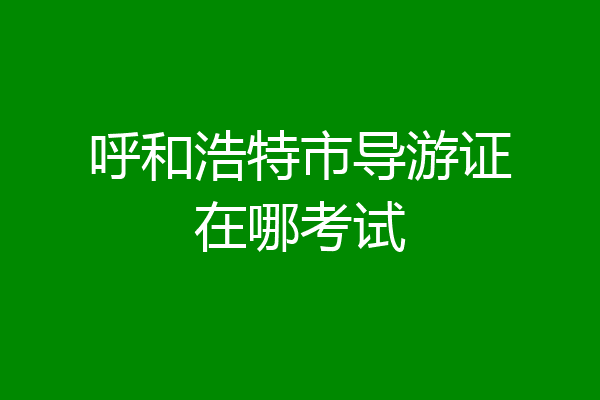 呼和浩特市导游证在哪考试