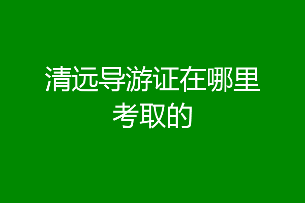 清远导游证在哪里考取的