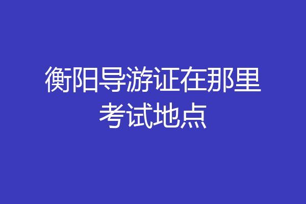 衡阳导游证在那里考试地点