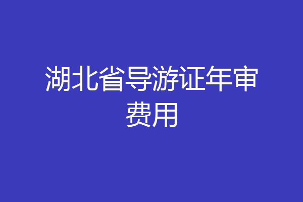 湖北省导游证年审费用