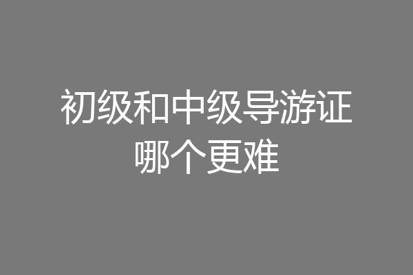 初级和中级导游证哪个更难