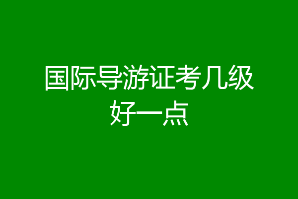 国际导游证考几级好一点