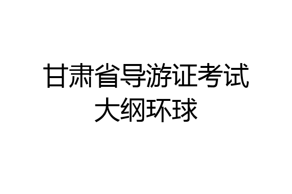 甘肃省导游证考试大纲环球