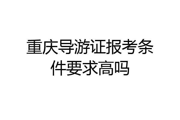重庆导游证报考条件要求高吗