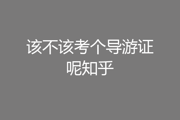 该不该考个导游证呢知乎