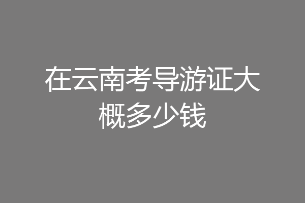 在云南考导游证大概多少钱