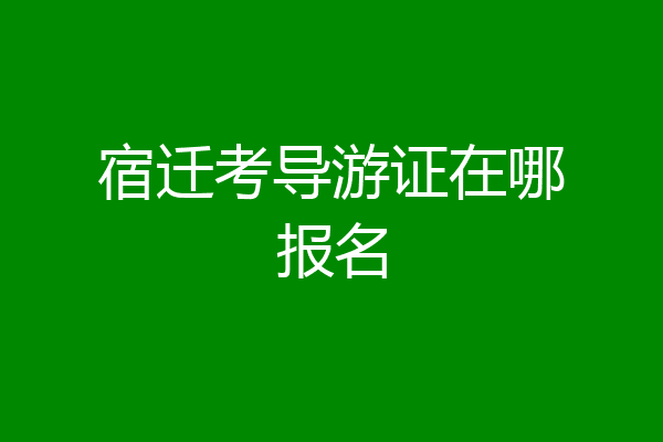宿迁考导游证在哪报名