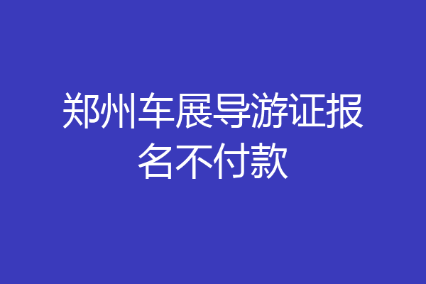 郑州车展导游证报名不付款