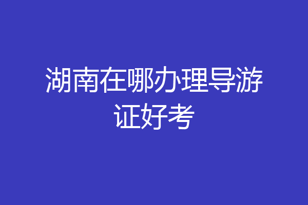 湖南在哪办理导游证好考