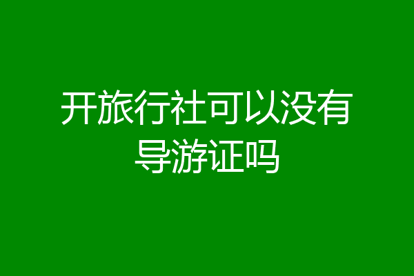 开旅行社可以没有导游证吗
