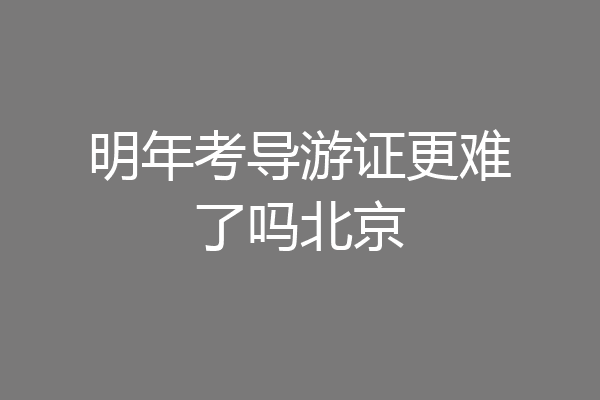 明年考导游证更难了吗北京