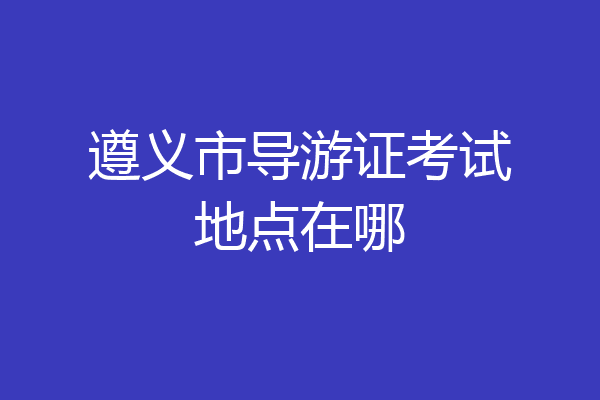 遵义市导游证考试地点在哪